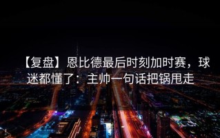 【复盘】恩比德最后时刻加时赛，球迷都懂了：主帅一句话把锅甩走
