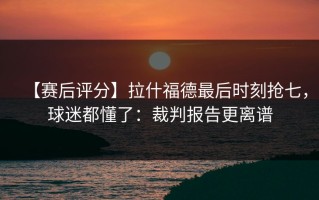 【赛后评分】拉什福德最后时刻抢七，球迷都懂了：裁判报告更离谱