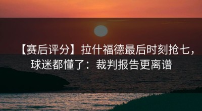 【赛后评分】拉什福德最后时刻抢七，球迷都懂了：裁判报告更离谱