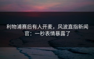 利物浦赛后有人开麦，风波直指新闻官：一秒表情暴露了