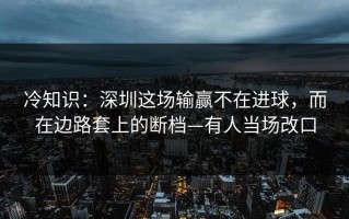 冷知识：深圳这场输赢不在进球，而在边路套上的断档—有人当场改口