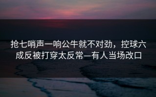 抢七哨声一响公牛就不对劲，控球六成反被打穿太反常—有人当场改口