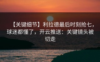 【关键细节】利拉德最后时刻抢七，球迷都懂了，开云推送：关键镜头被切走