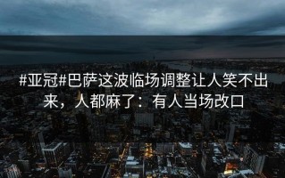 #亚冠#巴萨这波临场调整让人笑不出来，人都麻了：有人当场改口