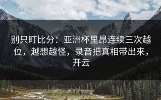 别只盯比分：亚洲杯里昂连续三次越位，越想越怪，录音把真相带出来，开云