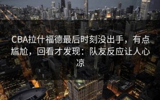 CBA拉什福德最后时刻没出手，有点尴尬，回看才发现：队友反应让人心凉