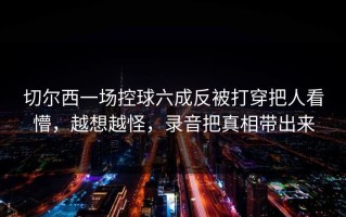 切尔西一场控球六成反被打穿把人看懵，越想越怪，录音把真相带出来