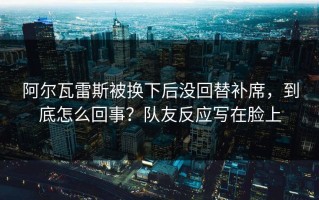 阿尔瓦雷斯被换下后没回替补席，到底怎么回事？队友反应写在脸上