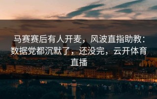 马赛赛后有人开麦，风波直指助教：数据党都沉默了，还没完，云开体育直播