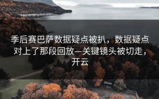 季后赛巴萨数据疑点被扒，数据疑点对上了那段回放—关键镜头被切走，开云