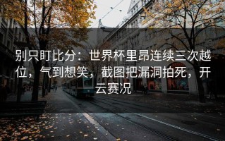 别只盯比分：世界杯里昂连续三次越位，气到想笑，截图把漏洞拍死，开云赛况