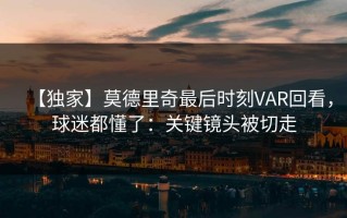 【独家】莫德里奇最后时刻VAR回看，球迷都懂了：关键镜头被切走