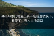 #NBA#恩比德复出第一场就遇被换下，看傻了，有人当场改口