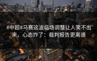 #中超#马赛这波临场调整让人笑不出来，心态炸了：裁判报告更离谱