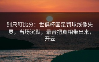 别只盯比分：世俱杯国足罚球线像失灵，当场沉默，录音把真相带出来，开云
