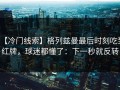 【冷门线索】格列兹曼最后时刻吃到红牌，球迷都懂了：下一秒就反转
