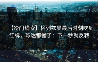 【冷门线索】格列兹曼最后时刻吃到红牌，球迷都懂了：下一秒就反转