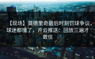 【现场】莫德里奇最后时刻罚球争议，球迷都懂了，开云推送：回放三遍才敢信