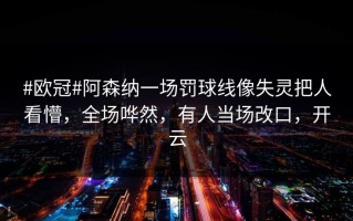 #欧冠#阿森纳一场罚球线像失灵把人看懵，全场哗然，有人当场改口，开云