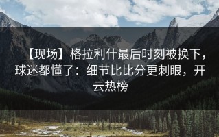 【现场】格拉利什最后时刻被换下，球迷都懂了：细节比比分更刺眼，开云热榜