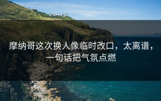 摩纳哥这次换人像临时改口，太离谱，一句话把气氛点燃