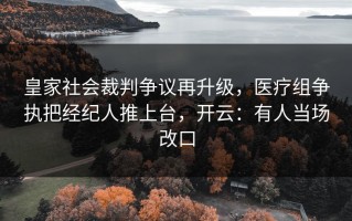 皇家社会裁判争议再升级，医疗组争执把经纪人推上台，开云：有人当场改口