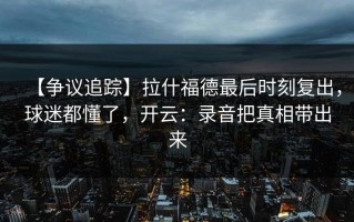 【争议追踪】拉什福德最后时刻复出，球迷都懂了，开云：录音把真相带出来