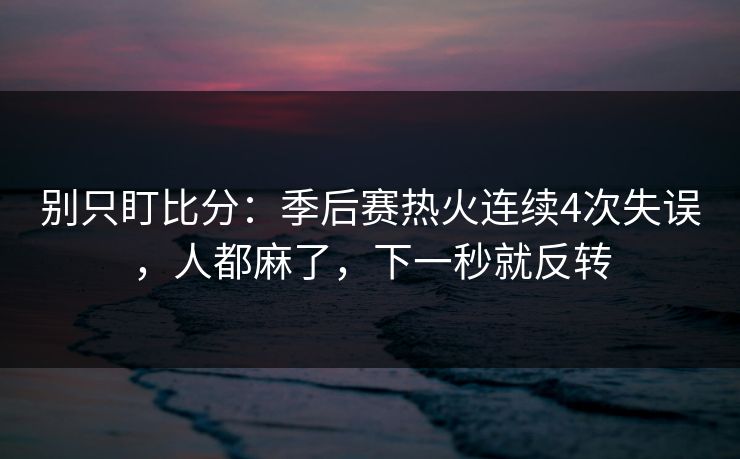 别只盯比分：季后赛热火连续4次失误，人都麻了，下一秒就反转-第1张图片-开云体育平台入口 - 官方直达通道