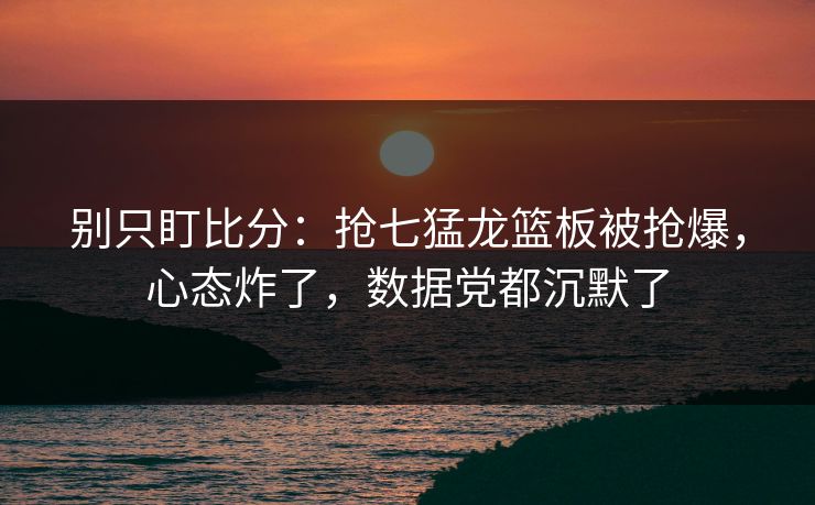 别只盯比分：抢七猛龙篮板被抢爆，心态炸了，数据党都沉默了-第1张图片-开云体育平台入口 - 官方直达通道
