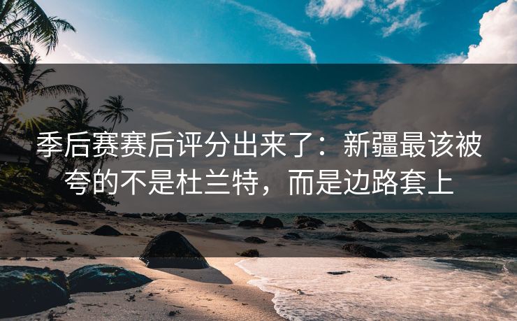 季后赛赛后评分出来了：新疆最该被夸的不是杜兰特，而是边路套上-第1张图片-开云体育平台入口 - 官方直达通道