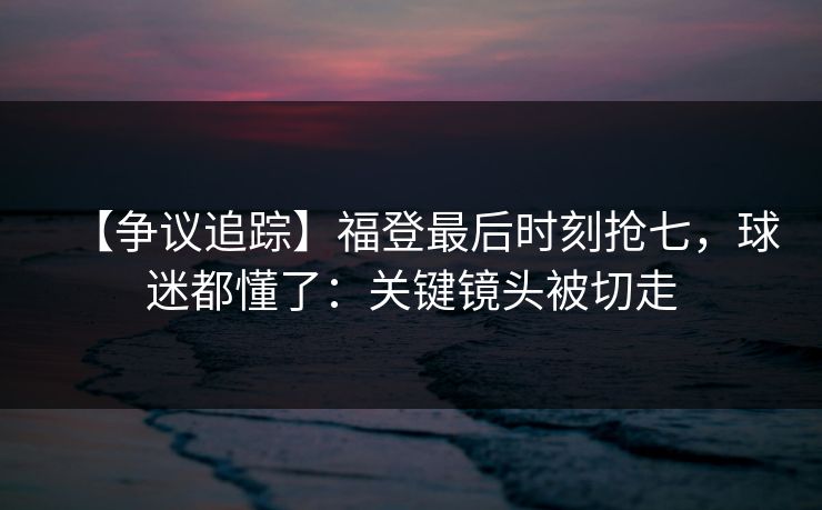 【争议追踪】福登最后时刻抢七，球迷都懂了：关键镜头被切走