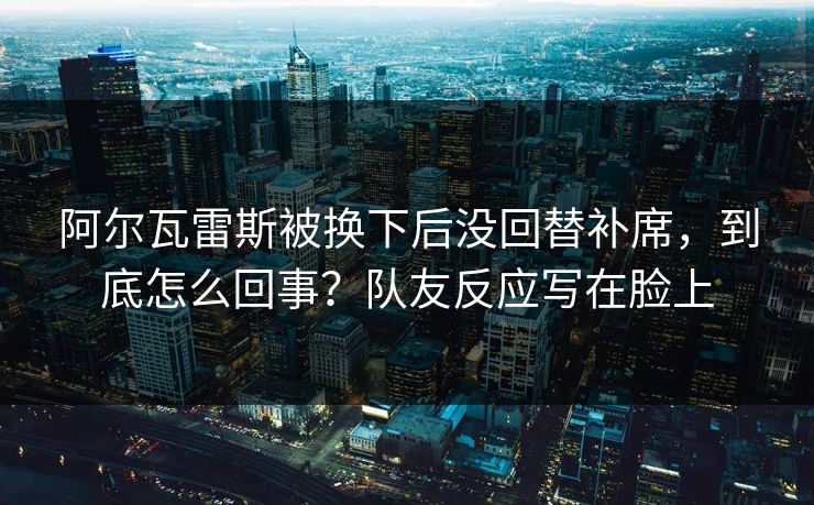 阿尔瓦雷斯被换下后没回替补席，到底怎么回事？队友反应写在脸上-第1张图片-开云体育平台入口 - 官方直达通道