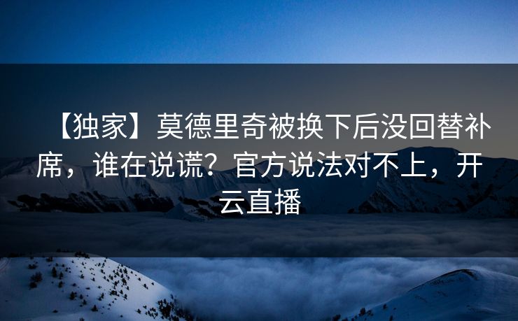 【独家】莫德里奇被换下后没回替补席，谁在说谎？官方说法对不上，开云直播-第1张图片-开云体育平台入口 - 官方直达通道