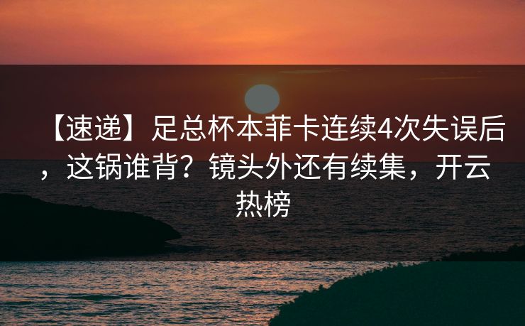 【速递】足总杯本菲卡连续4次失误后，这锅谁背？镜头外还有续集，开云热榜