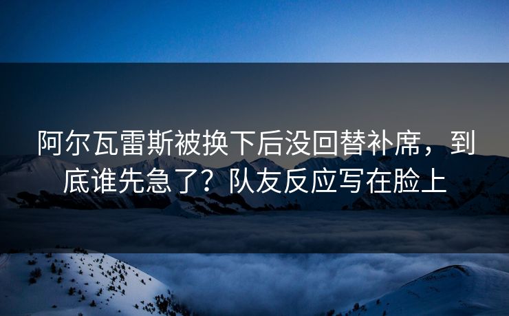 阿尔瓦雷斯被换下后没回替补席，到底谁先急了？队友反应写在脸上