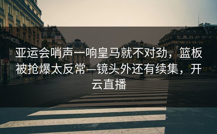 亚运会哨声一响皇马就不对劲，篮板被抢爆太反常—镜头外还有续集，开云直播-第1张图片-开云体育平台入口 - 官方直达通道