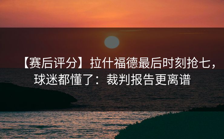 【赛后评分】拉什福德最后时刻抢七，球迷都懂了：裁判报告更离谱-第1张图片-开云体育平台入口 - 官方直达通道