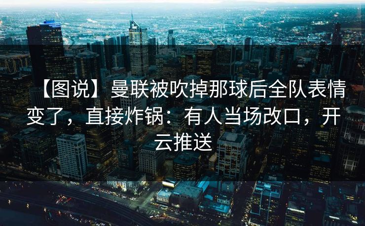 【图说】曼联被吹掉那球后全队表情变了，直接炸锅：有人当场改口，开云推送