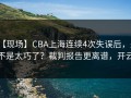 【现场】CBA上海连续4次失误后，是不是太巧了？裁判报告更离谱，开云