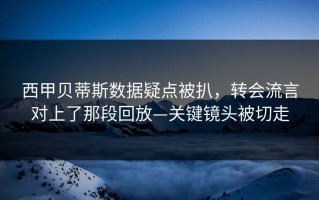 西甲贝蒂斯数据疑点被扒，转会流言对上了那段回放—关键镜头被切走