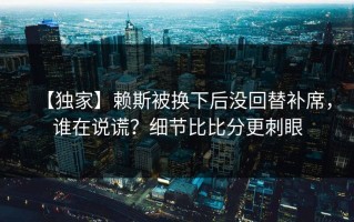 【独家】赖斯被换下后没回替补席，谁在说谎？细节比比分更刺眼