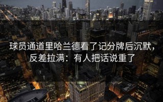 球员通道里哈兰德看了记分牌后沉默，反差拉满：有人把话说重了
