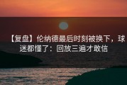 【复盘】伦纳德最后时刻被换下，球迷都懂了：回放三遍才敢信