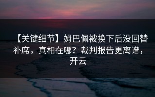 【关键细节】姆巴佩被换下后没回替补席，真相在哪？裁判报告更离谱，开云