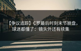【争议追踪】C罗最后时刻末节崩盘，球迷都懂了：镜头外还有续集