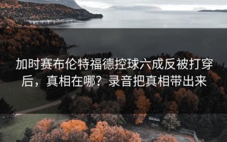 加时赛布伦特福德控球六成反被打穿后，真相在哪？录音把真相带出来