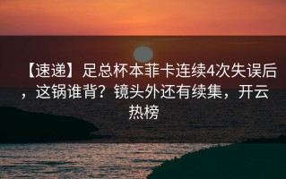 【速递】足总杯本菲卡连续4次失误后，这锅谁背？镜头外还有续集，开云热榜