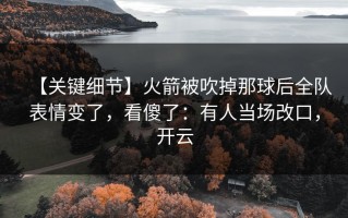 【关键细节】火箭被吹掉那球后全队表情变了，看傻了：有人当场改口，开云
