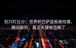 别只盯比分：世界杯巴萨篮板被抢爆，瞬间破防，真正关键被忽略了