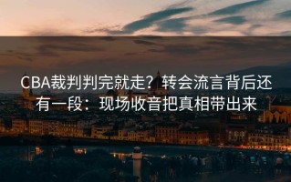 CBA裁判判完就走？转会流言背后还有一段：现场收音把真相带出来